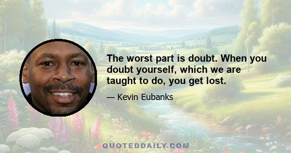 The worst part is doubt. When you doubt yourself, which we are taught to do, you get lost.