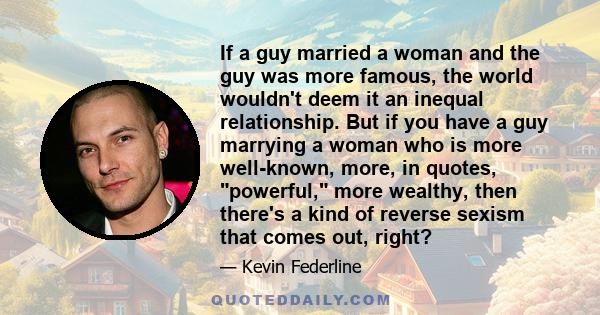 If a guy married a woman and the guy was more famous, the world wouldn't deem it an inequal relationship. But if you have a guy marrying a woman who is more well-known, more, in quotes, powerful, more wealthy, then