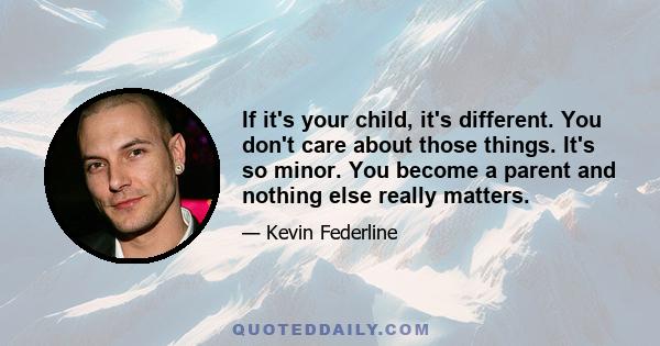 If it's your child, it's different. You don't care about those things. It's so minor. You become a parent and nothing else really matters.