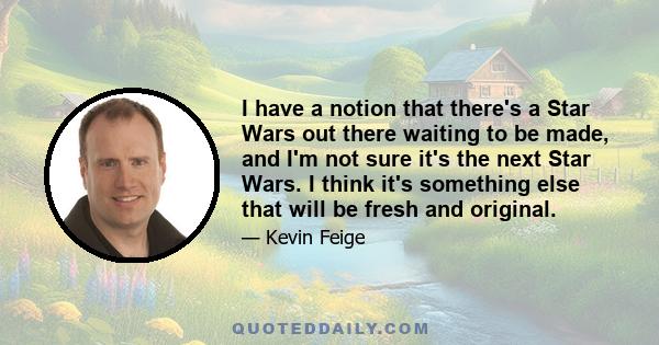 I have a notion that there's a Star Wars out there waiting to be made, and I'm not sure it's the next Star Wars. I think it's something else that will be fresh and original.