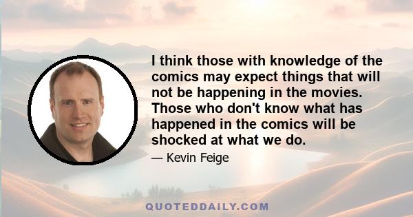 I think those with knowledge of the comics may expect things that will not be happening in the movies. Those who don't know what has happened in the comics will be shocked at what we do.