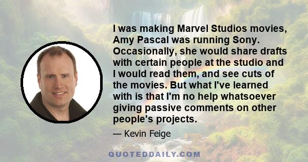 I was making Marvel Studios movies, Amy Pascal was running Sony. Occasionally, she would share drafts with certain people at the studio and I would read them, and see cuts of the movies. But what I've learned with is