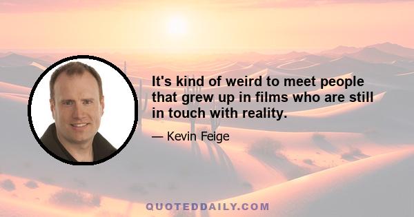 It's kind of weird to meet people that grew up in films who are still in touch with reality.