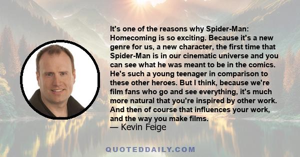 It's one of the reasons why Spider-Man: Homecoming is so exciting. Because it's a new genre for us, a new character, the first time that Spider-Man is in our cinematic universe and you can see what he was meant to be in 