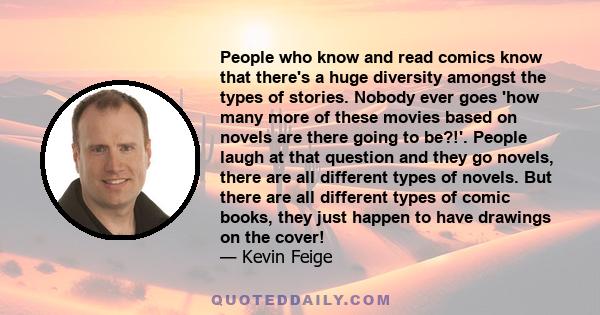 People who know and read comics know that there's a huge diversity amongst the types of stories. Nobody ever goes 'how many more of these movies based on novels are there going to be?!'. People laugh at that question