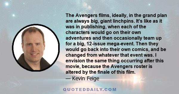 The Avengers films, ideally, in the grand plan are always big, giant linchpins. It’s like as it was in publishing, when each of the characters would go on their own adventures and then occasionally team up for a big,