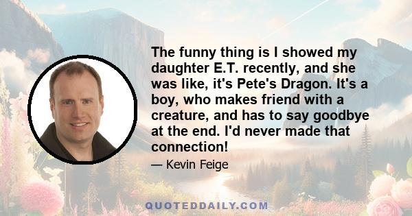 The funny thing is I showed my daughter E.T. recently, and she was like, it's Pete's Dragon. It's a boy, who makes friend with a creature, and has to say goodbye at the end. I'd never made that connection!