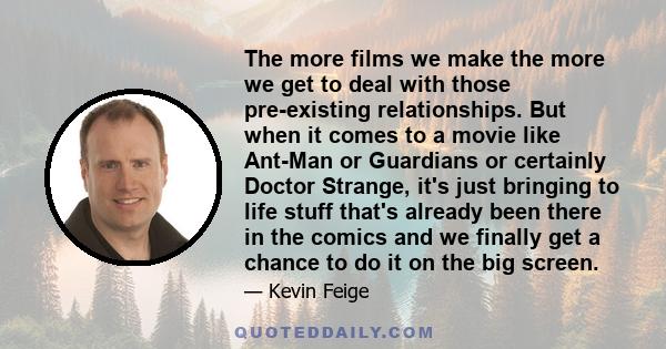 The more films we make the more we get to deal with those pre-existing relationships. But when it comes to a movie like Ant-Man or Guardians or certainly Doctor Strange, it's just bringing to life stuff that's already