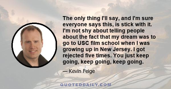 The only thing I'll say, and I'm sure everyone says this, is stick with it. I'm not shy about telling people about the fact that my dream was to go to USC film school when I was growing up in New Jersey. I got rejected