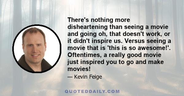 There's nothing more disheartening than seeing a movie and going oh, that doesn't work, or it didn't inspire us. Versus seeing a movie that is 'this is so awesome!'. Oftentimes, a really good movie just inspired you to