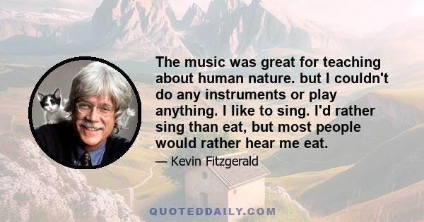 The music was great for teaching about human nature. but I couldn't do any instruments or play anything. I like to sing. I'd rather sing than eat, but most people would rather hear me eat.