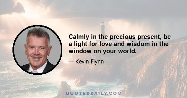 Calmly in the precious present, be a light for love and wisdom in the window on your world.