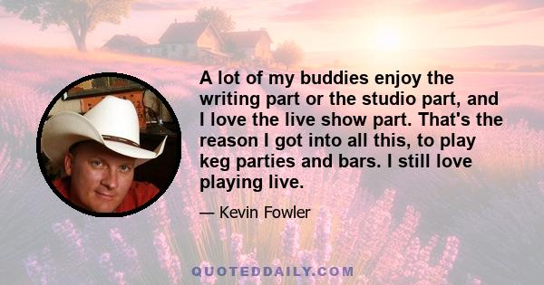 A lot of my buddies enjoy the writing part or the studio part, and I love the live show part. That's the reason I got into all this, to play keg parties and bars. I still love playing live.