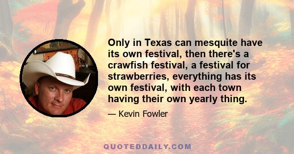 Only in Texas can mesquite have its own festival, then there's a crawfish festival, a festival for strawberries, everything has its own festival, with each town having their own yearly thing.