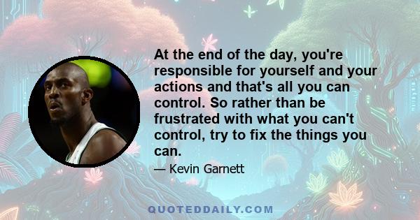 At the end of the day, you're responsible for yourself and your actions and that's all you can control. So rather than be frustrated with what you can't control, try to fix the things you can.