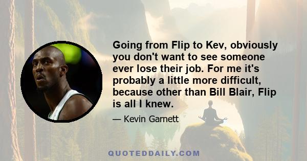 Going from Flip to Kev, obviously you don't want to see someone ever lose their job. For me it's probably a little more difficult, because other than Bill Blair, Flip is all I knew.