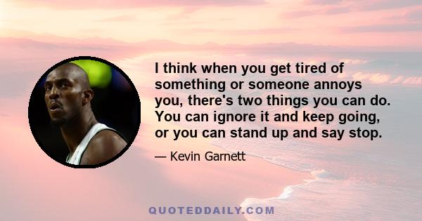 I think when you get tired of something or someone annoys you, there's two things you can do. You can ignore it and keep going, or you can stand up and say stop.