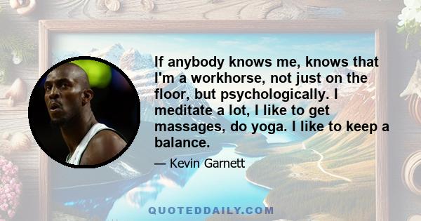 If anybody knows me, knows that I'm a workhorse, not just on the floor, but psychologically. I meditate a lot, I like to get massages, do yoga. I like to keep a balance.