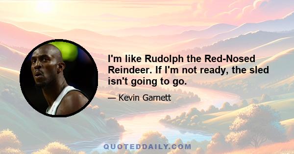 I'm like Rudolph the Red-Nosed Reindeer. If I'm not ready, the sled isn't going to go.