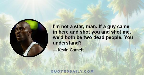 I'm not a star, man. If a guy came in here and shot you and shot me, we'd both be two dead people. You understand?