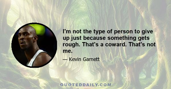 I'm not the type of person to give up just because something gets rough. That's a coward. That's not me.