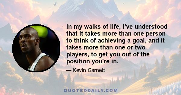 In my walks of life, I've understood that it takes more than one person to think of achieving a goal, and it takes more than one or two players, to get you out of the position you're in.