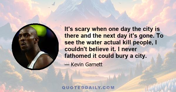 It's scary when one day the city is there and the next day it's gone. To see the water actual kill people, I couldn't believe it. I never fathomed it could bury a city.