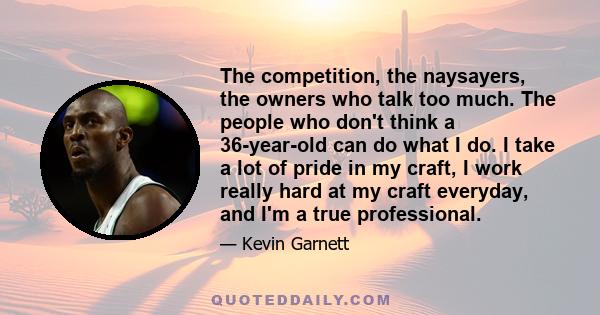 The competition, the naysayers, the owners who talk too much. The people who don't think a 36-year-old can do what I do. I take a lot of pride in my craft, I work really hard at my craft everyday, and I'm a true