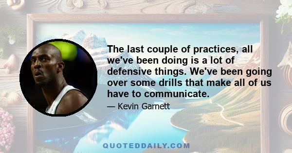 The last couple of practices, all we've been doing is a lot of defensive things. We've been going over some drills that make all of us have to communicate.