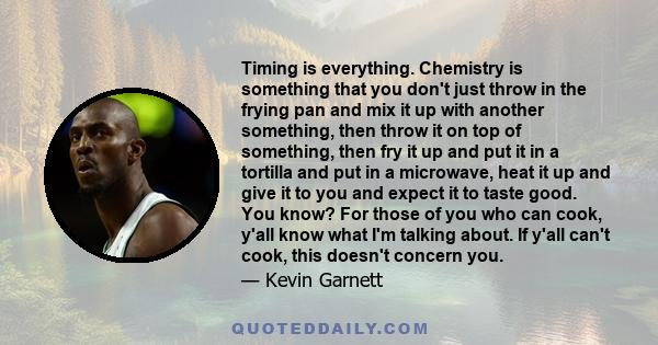 Timing is everything. Chemistry is something that you don't just throw in the frying pan and mix it up with another something, then throw it on top of something, then fry it up and put it in a tortilla and put in a