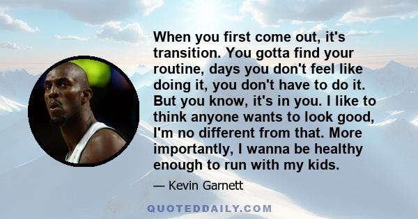 When you first come out, it's transition. You gotta find your routine, days you don't feel like doing it, you don't have to do it. But you know, it's in you. I like to think anyone wants to look good, I'm no different