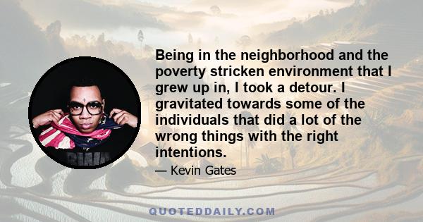 Being in the neighborhood and the poverty stricken environment that I grew up in, I took a detour. I gravitated towards some of the individuals that did a lot of the wrong things with the right intentions.