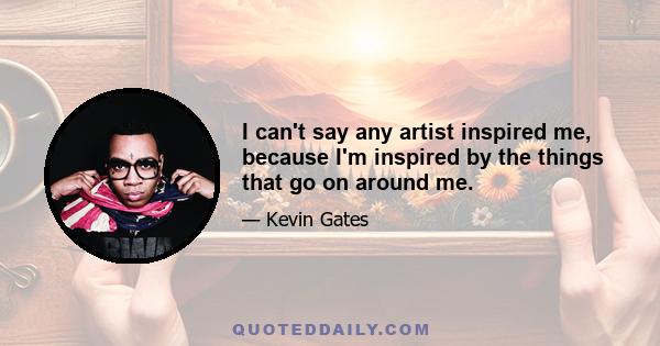 I can't say any artist inspired me, because I'm inspired by the things that go on around me.