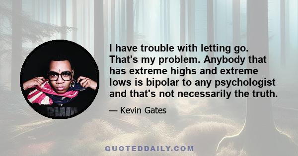 I have trouble with letting go. That's my problem. Anybody that has extreme highs and extreme lows is bipolar to any psychologist and that's not necessarily the truth.