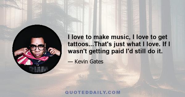 I love to make music, I love to get tattoos...That's just what I love. If I wasn't getting paid I'd still do it.