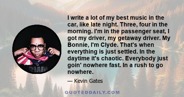 I write a lot of my best music in the car, like late night. Three, four in the morning. I'm in the passenger seat, I got my driver, my getaway driver. My Bonnie, I'm Clyde. That's when everything is just settled. In the 