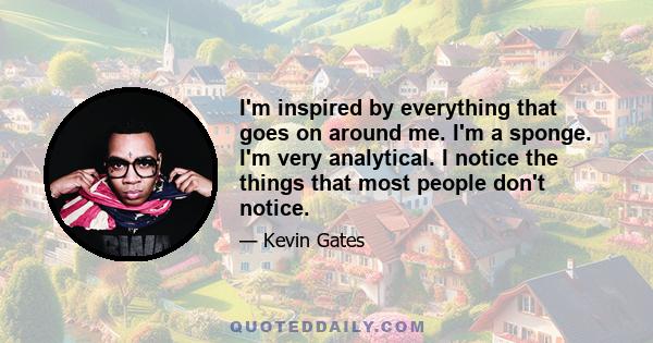 I'm inspired by everything that goes on around me. I'm a sponge. I'm very analytical. I notice the things that most people don't notice.