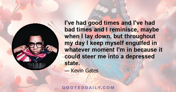 I've had good times and I've had bad times and I reminisce, maybe when I lay down, but throughout my day I keep myself engulfed in whatever moment I'm in because it could steer me into a depressed state.