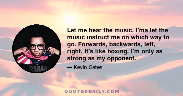 Let me hear the music. I'ma let the music instruct me on which way to go. Forwards, backwards, left, right. It's like boxing. I'm only as strong as my opponent.