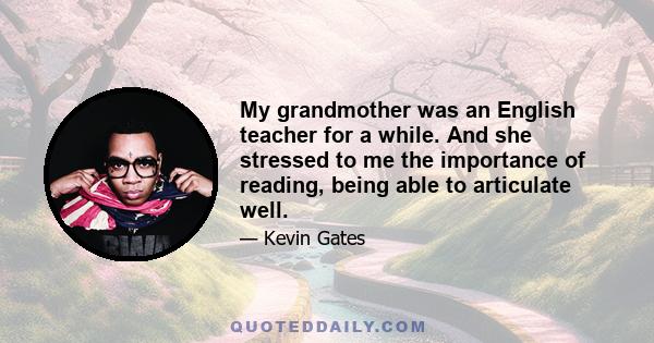 My grandmother was an English teacher for a while. And she stressed to me the importance of reading, being able to articulate well.