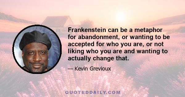 Frankenstein can be a metaphor for abandonment, or wanting to be accepted for who you are, or not liking who you are and wanting to actually change that.