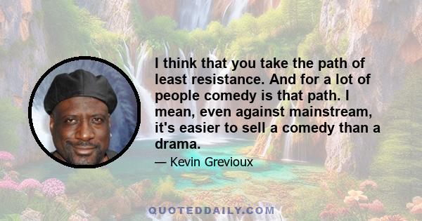 I think that you take the path of least resistance. And for a lot of people comedy is that path. I mean, even against mainstream, it's easier to sell a comedy than a drama.