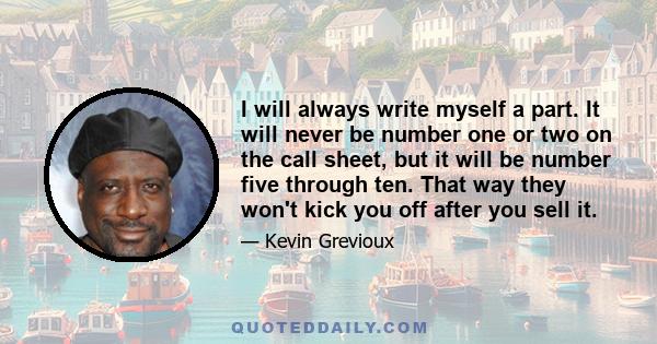 I will always write myself a part. It will never be number one or two on the call sheet, but it will be number five through ten. That way they won't kick you off after you sell it.