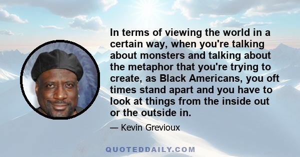 In terms of viewing the world in a certain way, when you're talking about monsters and talking about the metaphor that you're trying to create, as Black Americans, you oft times stand apart and you have to look at