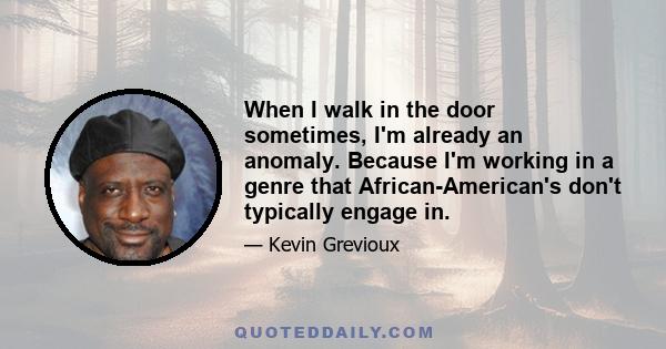 When I walk in the door sometimes, I'm already an anomaly. Because I'm working in a genre that African-American's don't typically engage in.