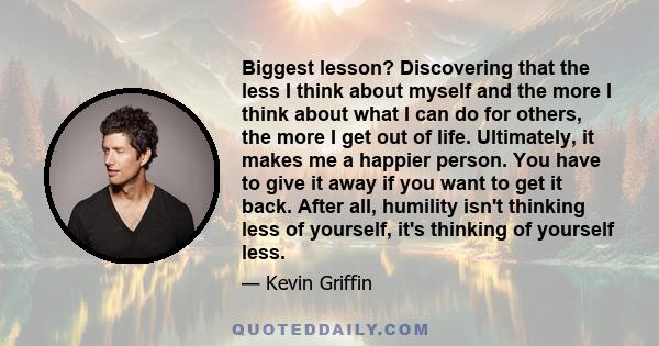 Biggest lesson? Discovering that the less I think about myself and the more I think about what I can do for others, the more I get out of life. Ultimately, it makes me a happier person. You have to give it away if you