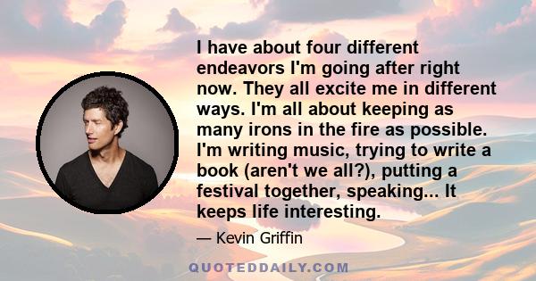 I have about four different endeavors I'm going after right now. They all excite me in different ways. I'm all about keeping as many irons in the fire as possible. I'm writing music, trying to write a book (aren't we