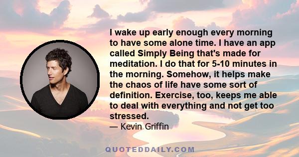 I wake up early enough every morning to have some alone time. I have an app called Simply Being that's made for meditation. I do that for 5-10 minutes in the morning. Somehow, it helps make the chaos of life have some