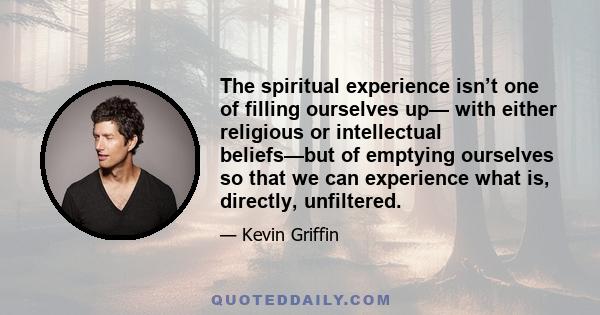 The spiritual experience isn’t one of filling ourselves up— with either religious or intellectual beliefs—but of emptying ourselves so that we can experience what is, directly, unfiltered.