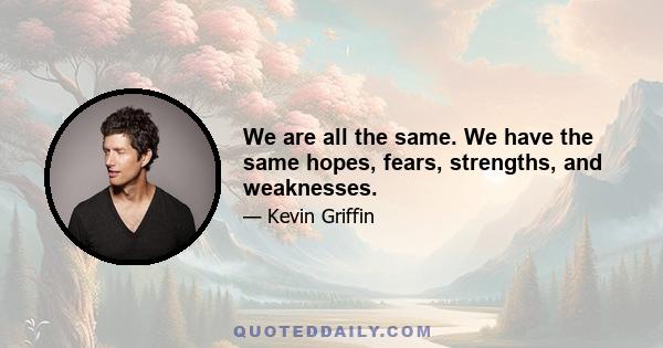 We are all the same. We have the same hopes, fears, strengths, and weaknesses.